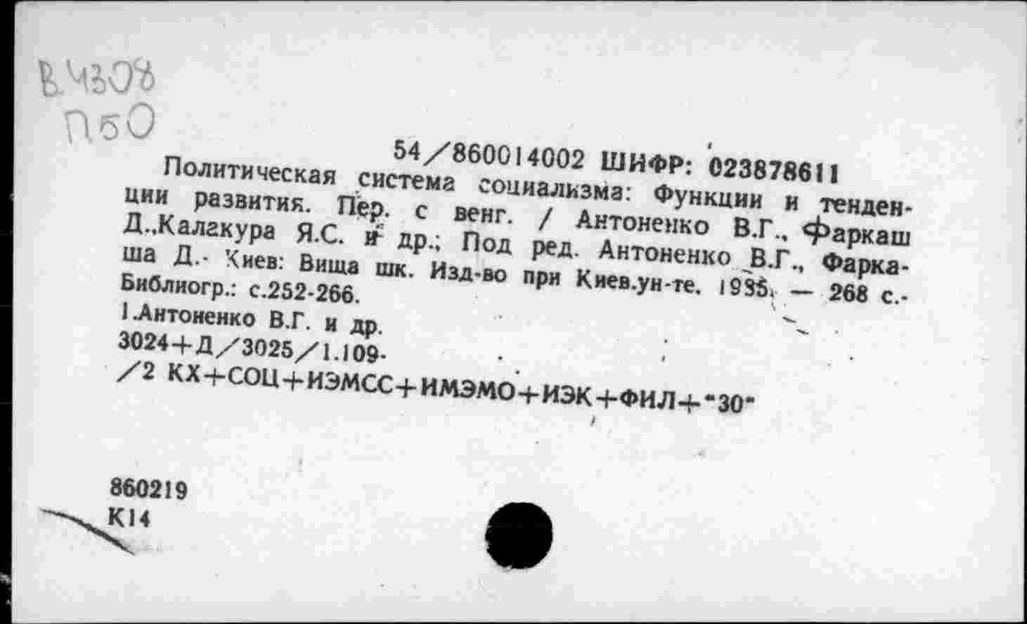 ﻿14^
П.бО
54/860014002 ШИФР: 023878611
Политическая система социализма: Функции и тенденции развития. Пер. с венг. / Антоненко В.Г., фаркаш Д.,Калакура Я.С. » др.; Под ред. Антоненко В.Г., Фарка-ша Д.- Киев: Вита шк. Изд-во при Киев.ун-те, 1985> — 268 с.-Библиогр.: с.252-266.
1 .Антоненко В.Г. и др. 3024+Д/3025/1.109-
/2 КХ+СОЩ-ИЭМСС+ИМЭМО+ИЭК+ФИЛ+'ЗО’
860219 К14